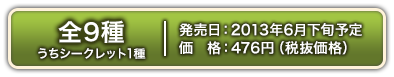 전 9종(그 중シークレット1종) 2013년 Jun. 하순発売예정 476엔(세금 별도価格)