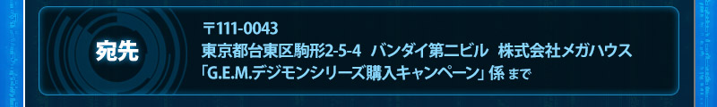 주소: 〒111-0043 東京都台東区駒形2-5-4 バンダイ第二ビル株式会社メガハウス「G.E.M.デジモンseries 구매キャンペーン」係 まで