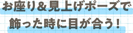 お座り＆見上げポーズで飾った時に目が合う！