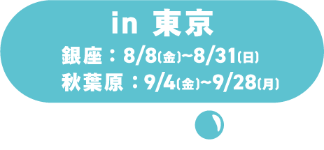 in 도쿄 ／긴자：8/8(토)～8/31(월)／아키하바라：9/4(금)～9/28(월)